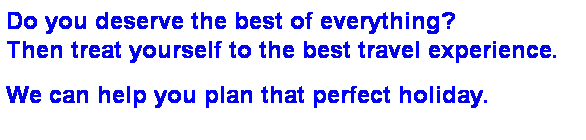 Text Box: Do you deserve the best of everything? 
Then treat yourself to the best travel experience.
&nbsp;
We can help you plan that perfect holiday.
&nbsp;
