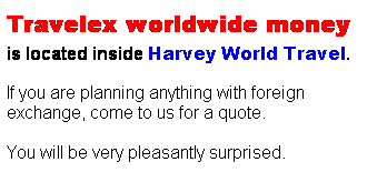 Text Box: Travelex worldwide money 
is located inside Harvey World Travel.
&nbsp;
If you are planning anything with foreign exchange, come to us for a quote.
&nbsp;
You will be very pleasantly surprised. 
&nbsp;
&nbsp;
