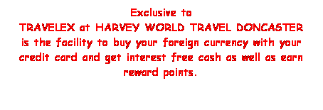 Text Box: Exclusive to 
TRAVELEX at HARVEY WORLD TRAVEL DONCASTER
is the facility to buy your foreign currency with your credit card and get interest free cash as well as earn reward points.
